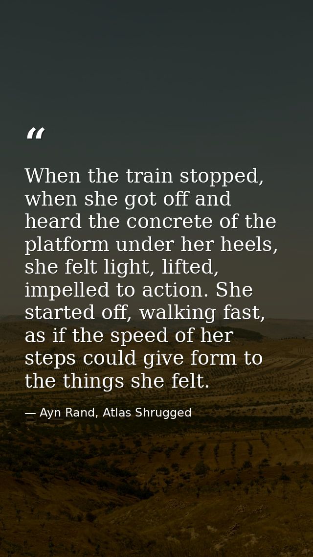 When the train stopped, when she got off and heard the concrete of the platform under her heels, she felt light, lifted, — Ayn Rand, Atlas Shrugged