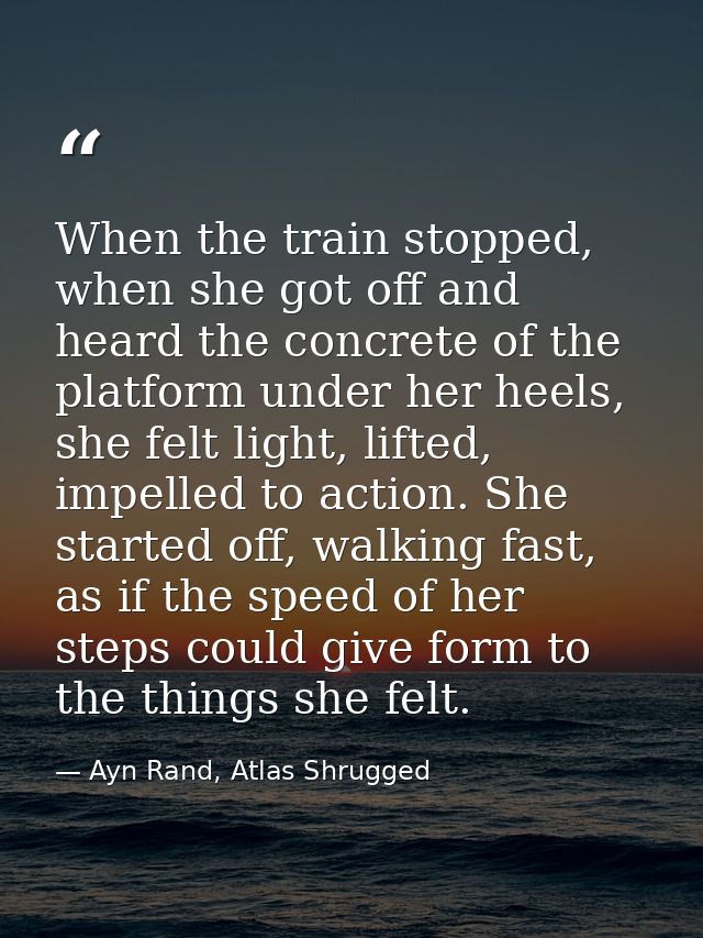 When the train stopped, when she got off and heard the concrete of the platform under her heels, she felt light, lifted, — Ayn Rand, Atlas Shrugged