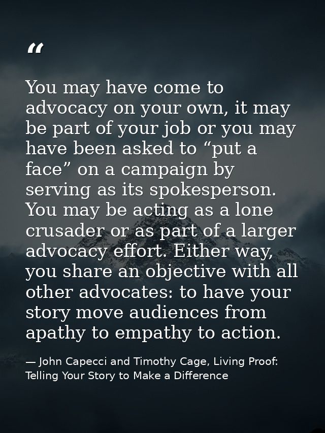 You may have come to advocacy on your own, it may be part of your job or you may have been asked to “put a face” on a ca — John Capecci and Timothy Cage, Living Proof: Telling Your Story to Make a Difference