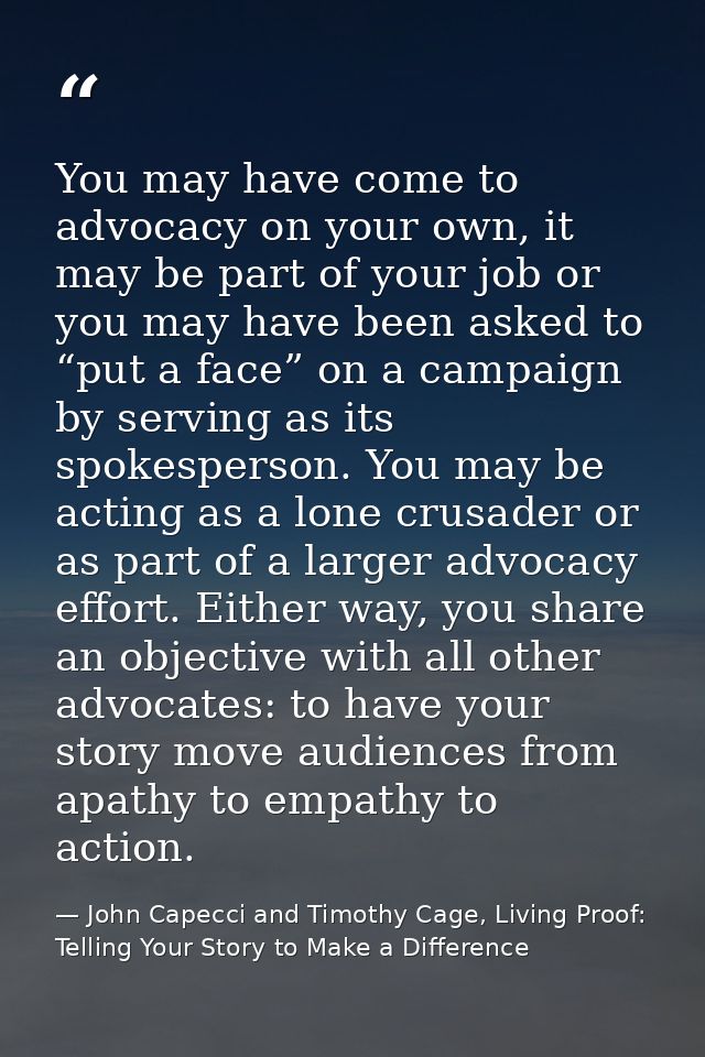 You may have come to advocacy on your own, it may be part of your job or you may have been asked to “put a face” on a ca — John Capecci and Timothy Cage, Living Proof: Telling Your Story to Make a Difference