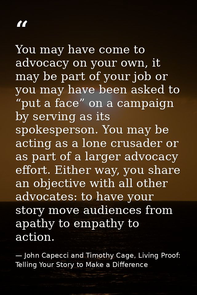 You may have come to advocacy on your own, it may be part of your job or you may have been asked to “put a face” on a ca — John Capecci and Timothy Cage, Living Proof: Telling Your Story to Make a Difference
