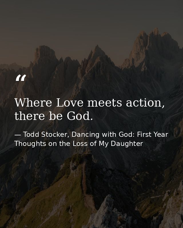 Where Love meets action, there be God. — Todd Stocker, Dancing with God: First Year Thoughts on the Loss of My Daughter