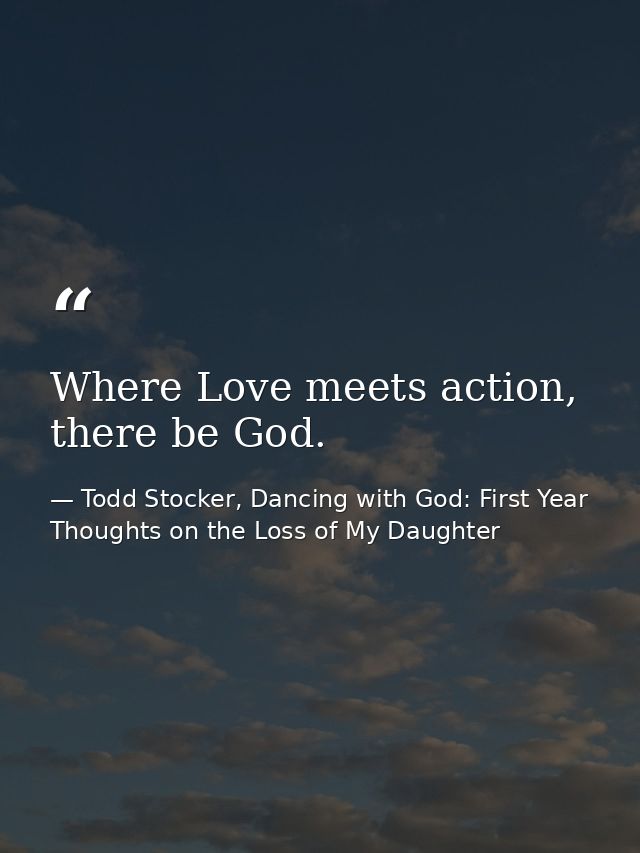 Where Love meets action, there be God. — Todd Stocker, Dancing with God: First Year Thoughts on the Loss of My Daughter