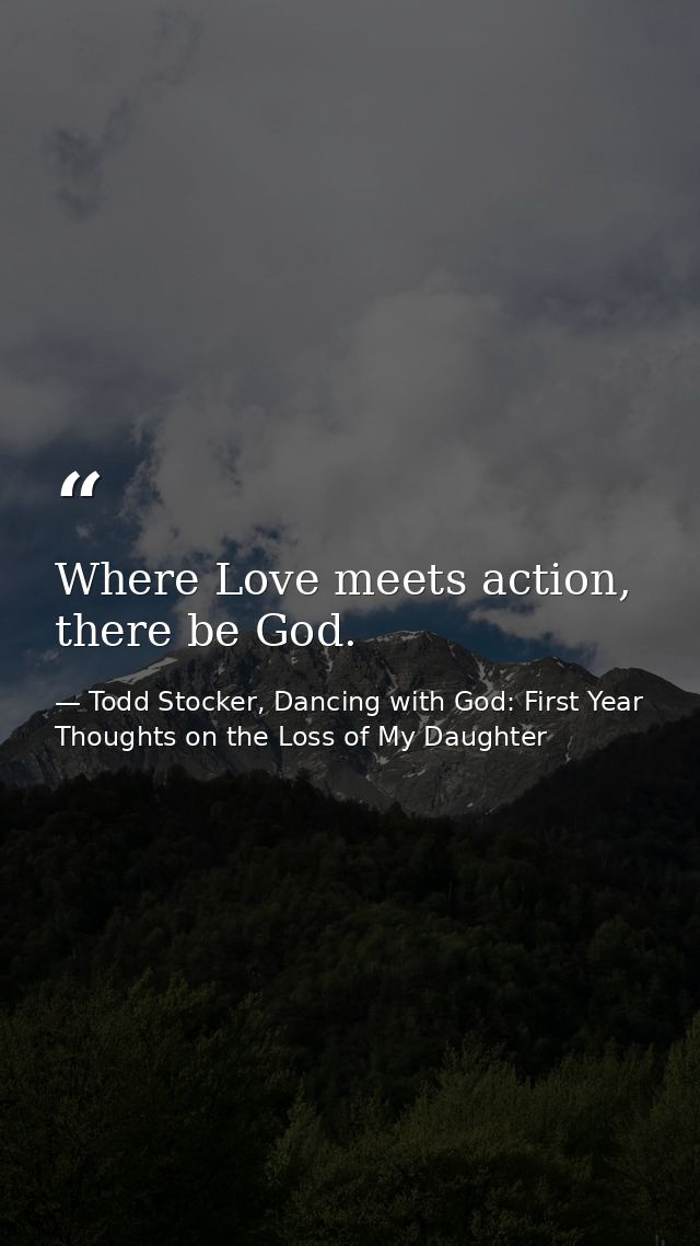 Where Love meets action, there be God. — Todd Stocker, Dancing with God: First Year Thoughts on the Loss of My Daughter
