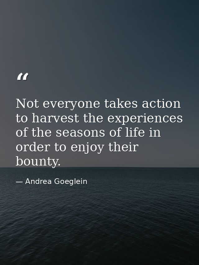 Not everyone takes action to harvest the experiences of the seasons of life in order to enjoy their bounty. — Andrea Goeglein
