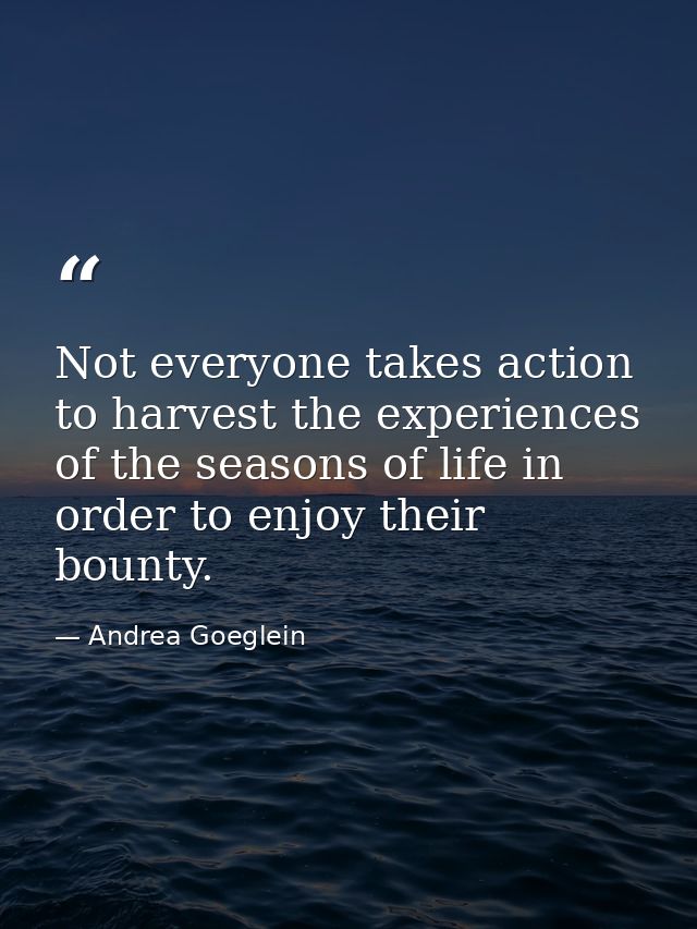 Not everyone takes action to harvest the experiences of the seasons of life in order to enjoy their bounty. — Andrea Goeglein