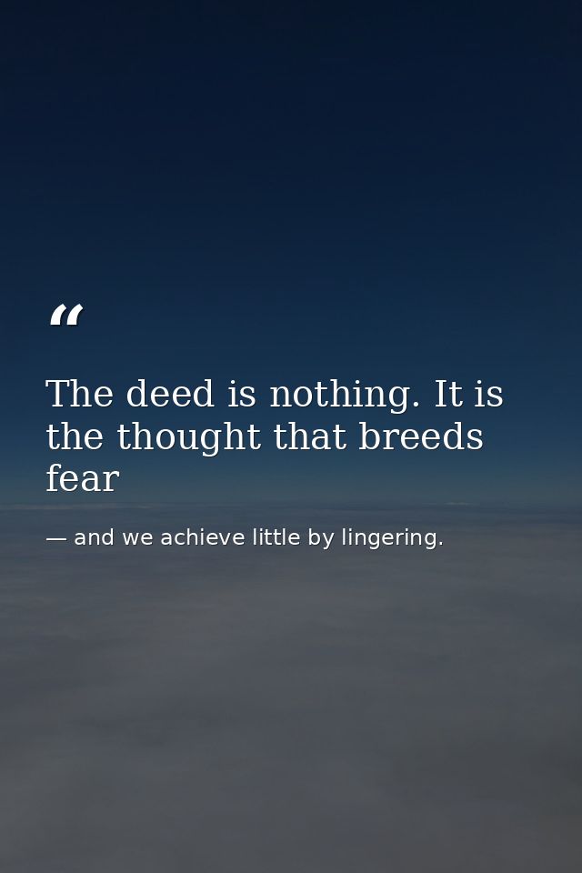 The deed is nothing. It is the thought that breeds fear — and we achieve little by lingering.