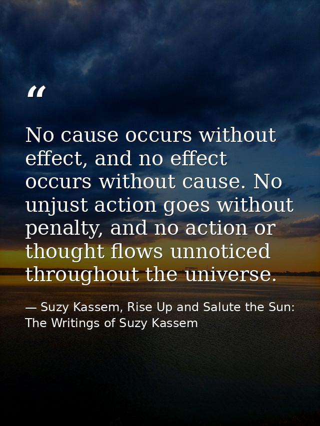 No cause occurs without effect, and no effect occurs without cause. No unjust action goes without penalty, and no action — Suzy Kassem, Rise Up and Salute the Sun: The Writings of Suzy Kassem