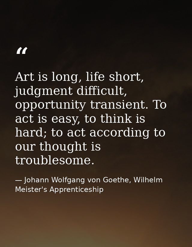 Art is long, life short, judgment difficult, opportunity transient. To act is easy, to think is hard; to act according t — Johann Wolfgang von Goethe, Wilhelm Meister's Apprenticeship