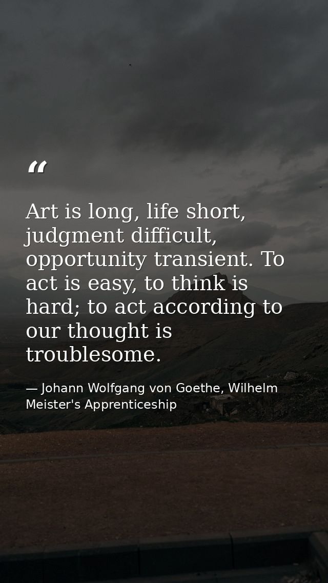 Art is long, life short, judgment difficult, opportunity transient. To act is easy, to think is hard; to act according t — Johann Wolfgang von Goethe, Wilhelm Meister's Apprenticeship