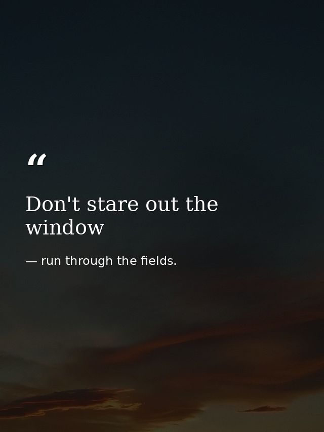 Don't stare out the window — run through the fields.
