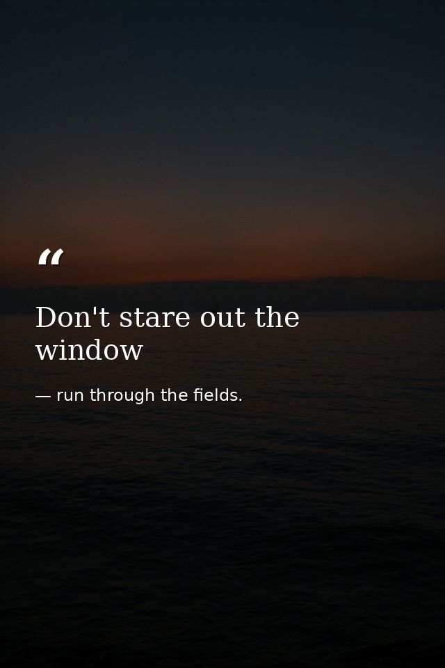 Don't stare out the window — run through the fields.