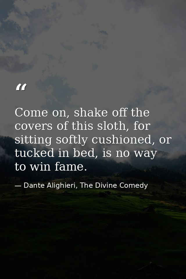 Come on, shake off the covers of this sloth, for sitting softly cushioned, or tucked in bed, is no way to win fame. — Dante Alighieri, The Divine Comedy