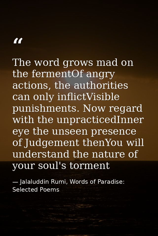 The word grows mad on the fermentOf angry actions, the authorities can only inflictVisible punishments. Now regard with  — Jalaluddin Rumi, Words of Paradise: Selected Poems