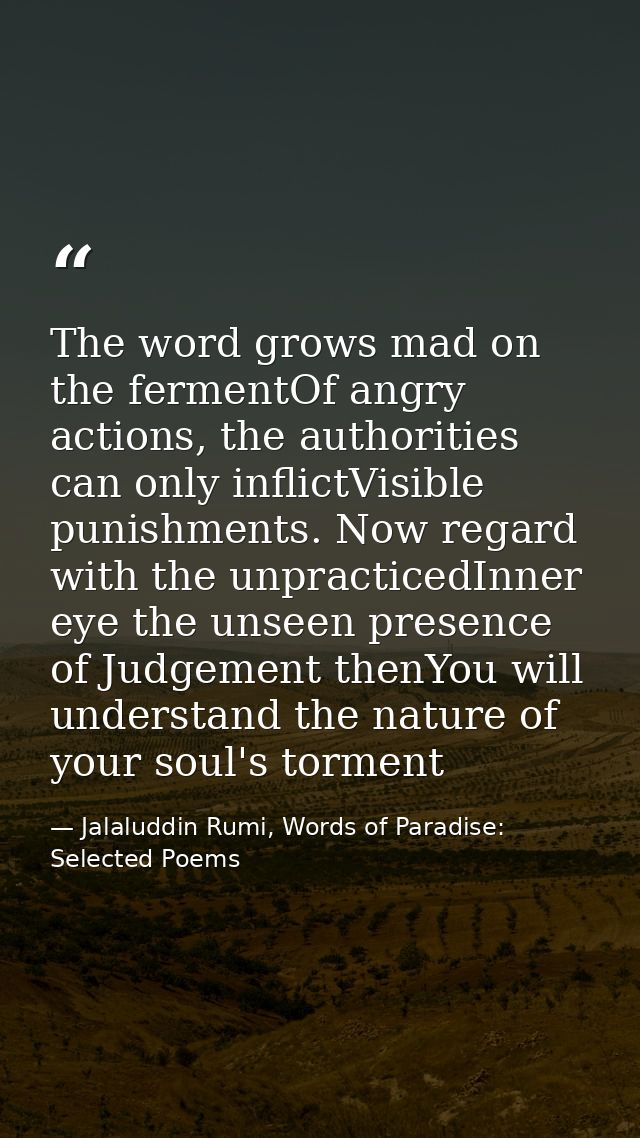 The word grows mad on the fermentOf angry actions, the authorities can only inflictVisible punishments. Now regard with  — Jalaluddin Rumi, Words of Paradise: Selected Poems