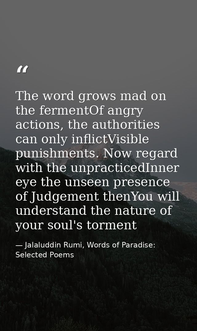 The word grows mad on the fermentOf angry actions, the authorities can only inflictVisible punishments. Now regard with  — Jalaluddin Rumi, Words of Paradise: Selected Poems
