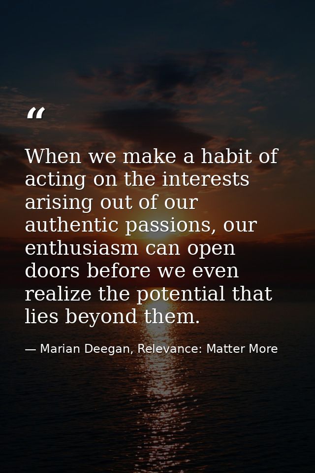 When we make a habit of acting on the interests arising out of our authentic passions, our enthusiasm can open doors bef — Marian Deegan, Relevance: Matter More