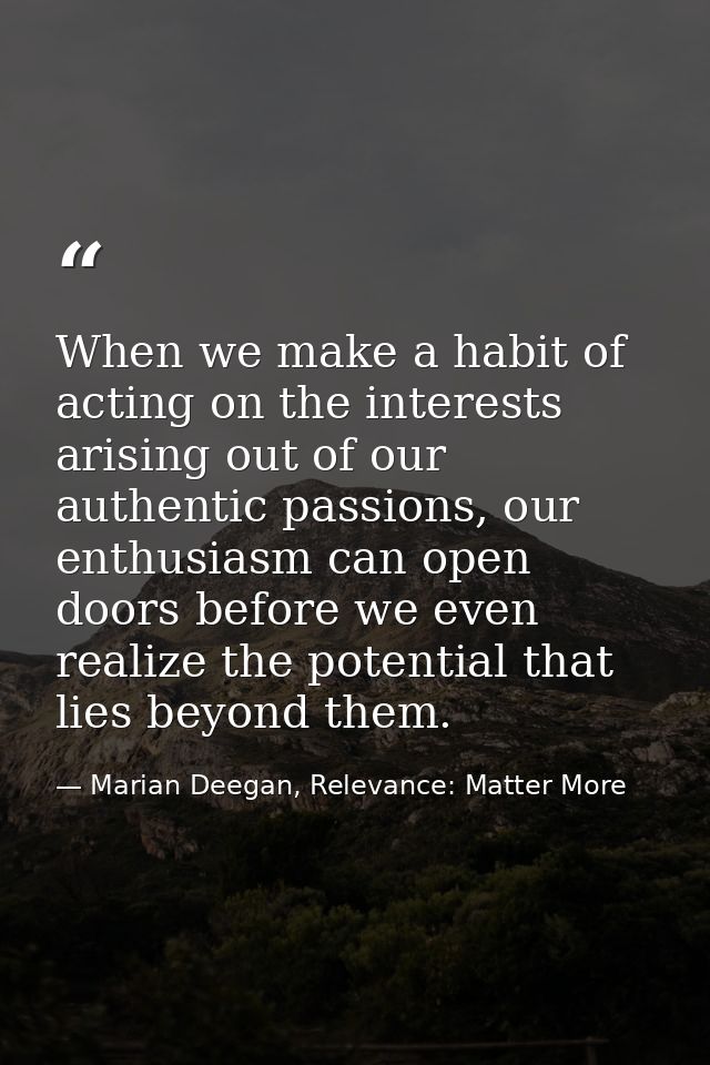 When we make a habit of acting on the interests arising out of our authentic passions, our enthusiasm can open doors bef — Marian Deegan, Relevance: Matter More