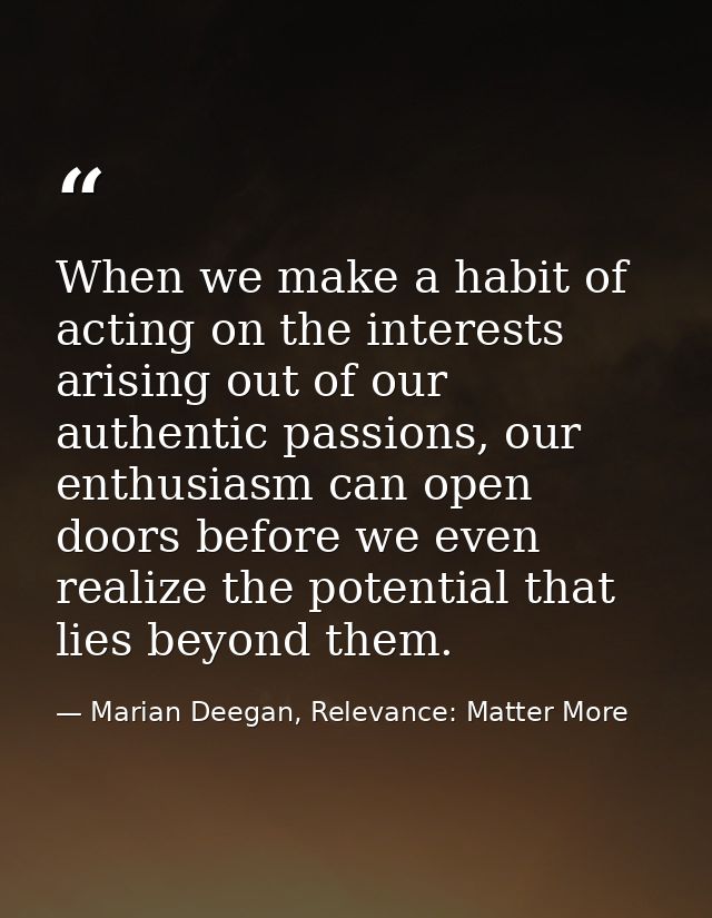 When we make a habit of acting on the interests arising out of our authentic passions, our enthusiasm can open doors bef — Marian Deegan, Relevance: Matter More