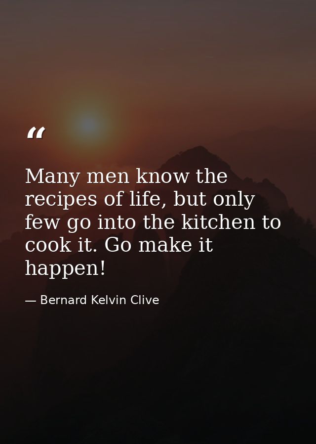 Many men know the recipes of life, but only few go into the kitchen to cook it. Go make it happen! — Bernard Kelvin Clive