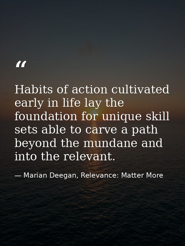 Habits of action cultivated early in life lay the foundation for unique skill sets able to carve a path beyond the munda — Marian Deegan, Relevance: Matter More