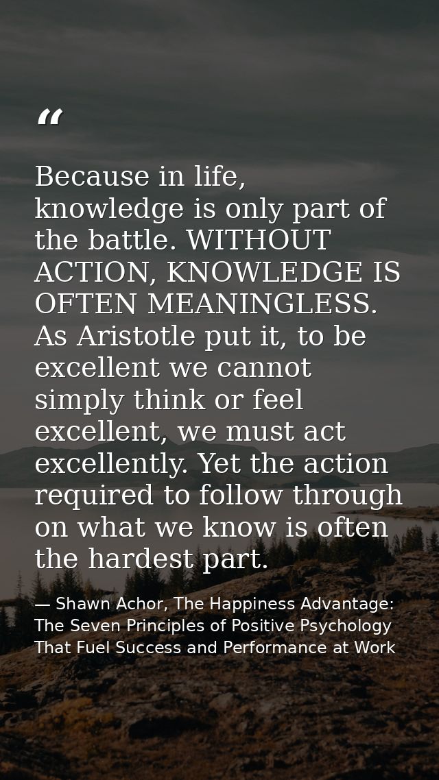 Because in life, knowledge is only part of the battle. WITHOUT ACTION, KNOWLEDGE IS OFTEN MEANINGLESS. As Aristotle put  — Shawn Achor, The Happiness Advantage: The Seven Principles of Positive Psychology That Fuel Success and Performance at Work