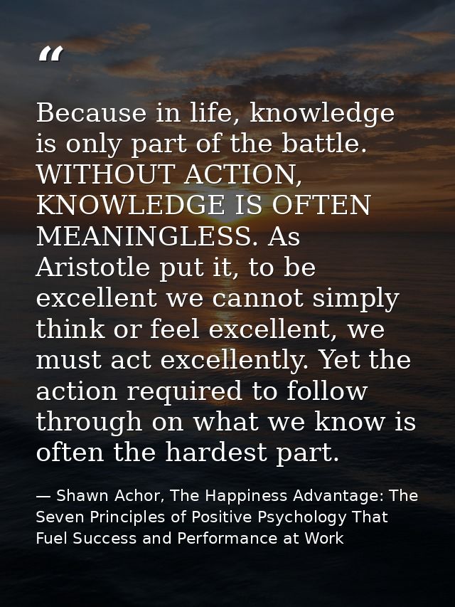 Because in life, knowledge is only part of the battle. WITHOUT ACTION, KNOWLEDGE IS OFTEN MEANINGLESS. As Aristotle put  — Shawn Achor, The Happiness Advantage: The Seven Principles of Positive Psychology That Fuel Success and Performance at Work