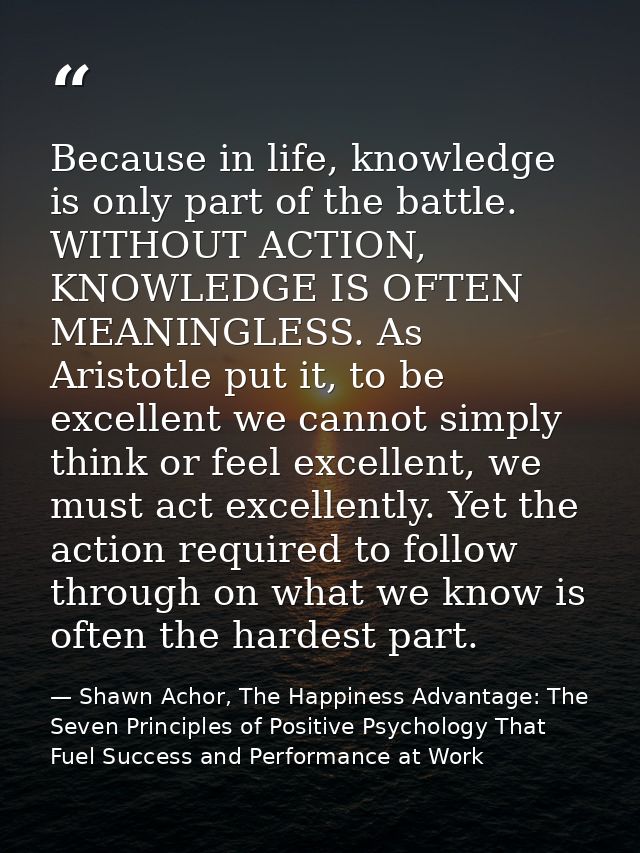 Because in life, knowledge is only part of the battle. WITHOUT ACTION, KNOWLEDGE IS OFTEN MEANINGLESS. As Aristotle put  — Shawn Achor, The Happiness Advantage: The Seven Principles of Positive Psychology That Fuel Success and Performance at Work