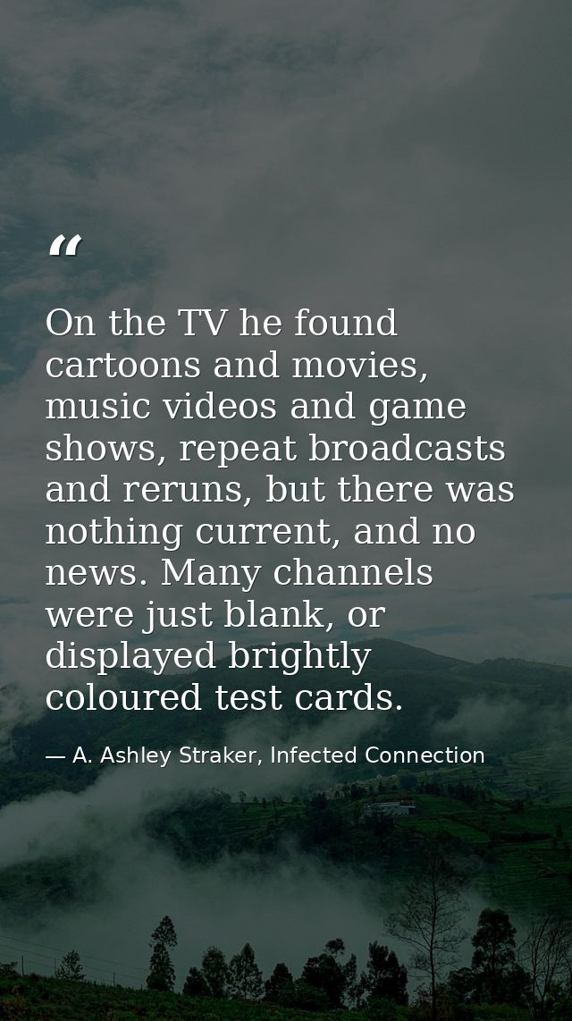 On the TV he found cartoons and movies, music videos and game shows, repeat broadcasts and reruns, but there was nothing — A. Ashley Straker, Infected Connection