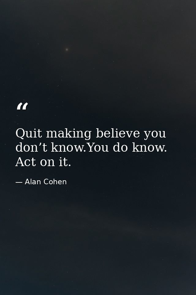 Quit making believe you don’t know.You do know. Act on it. — Alan Cohen