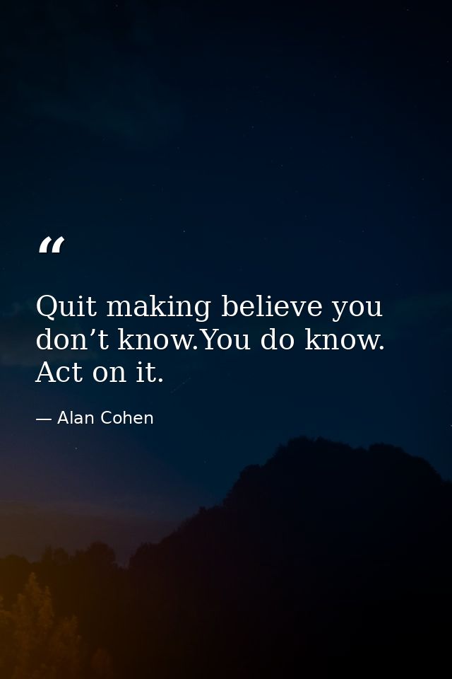 Quit making believe you don’t know.You do know. Act on it. — Alan Cohen