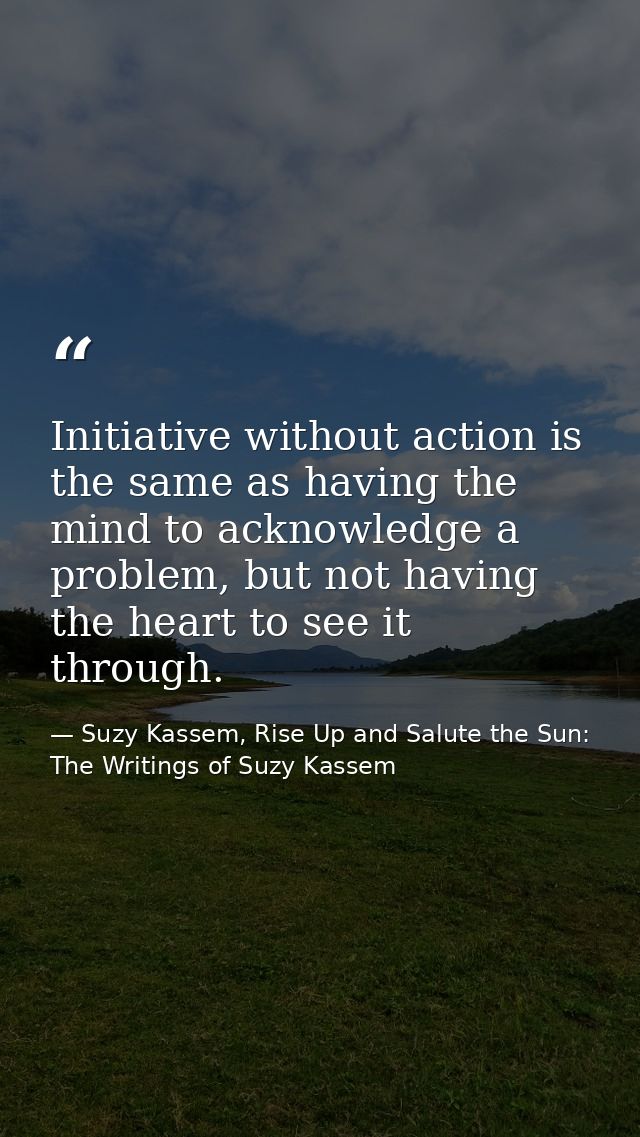 Initiative without action is the same as having the mind to acknowledge a problem, but not having the heart to see it th — Suzy Kassem, Rise Up and Salute the Sun: The Writings of Suzy Kassem