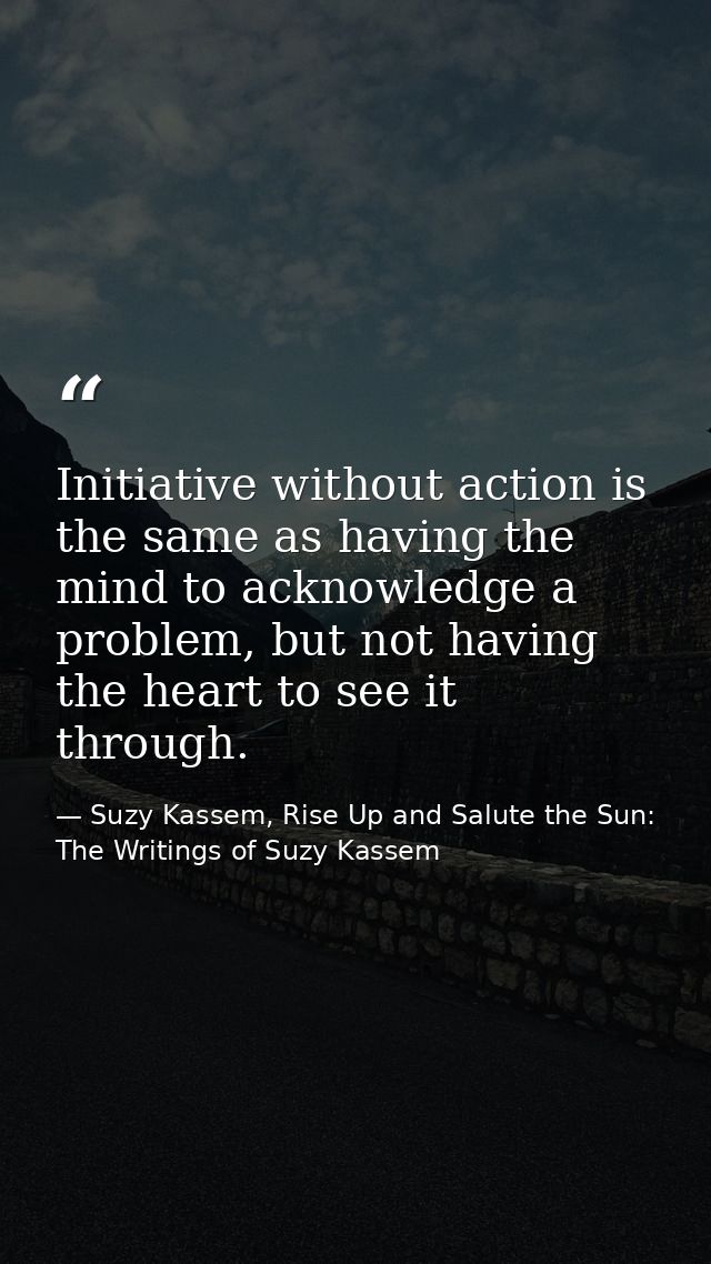Initiative without action is the same as having the mind to acknowledge a problem, but not having the heart to see it th — Suzy Kassem, Rise Up and Salute the Sun: The Writings of Suzy Kassem