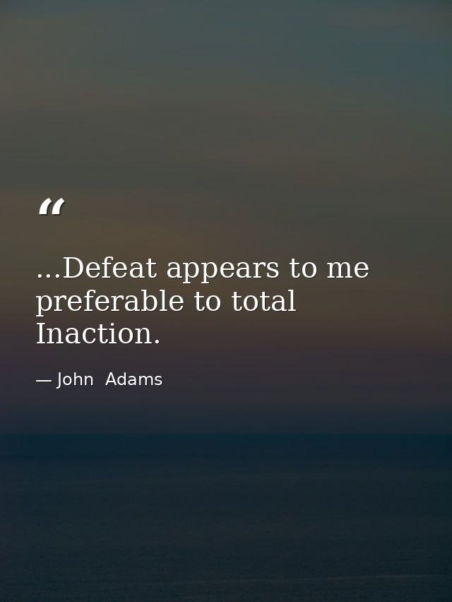 ...Defeat appears to me preferable to total Inaction. — John  Adams