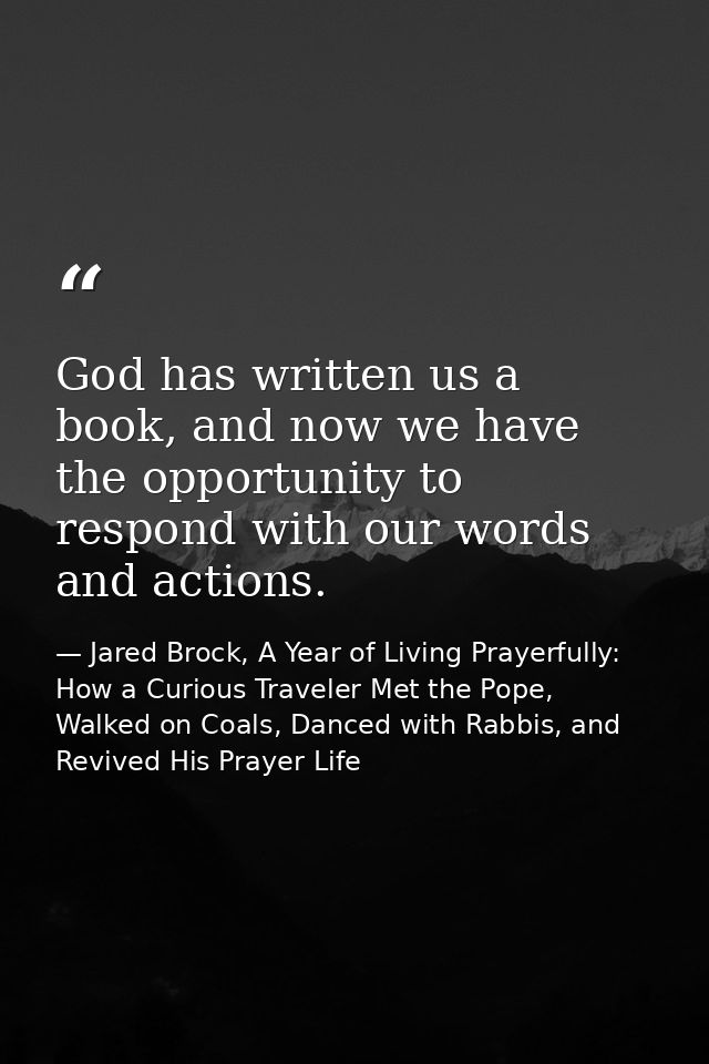 God has written us a book, and now we have the opportunity to respond with our words and actions. — Jared Brock, A Year of Living Prayerfully: How a Curious Traveler Met the Pope, Walked on Coals, Danced with Rabbis, and Revived His Prayer Life