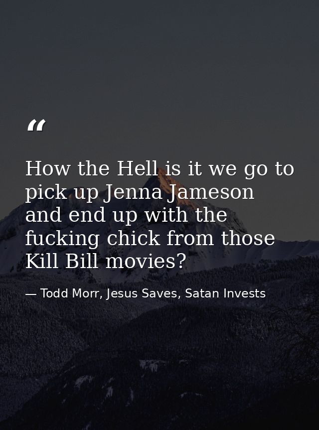 How the Hell is it we go to pick up Jenna Jameson and end up with the fucking chick from those Kill Bill movies? — Todd Morr, Jesus Saves, Satan Invests
