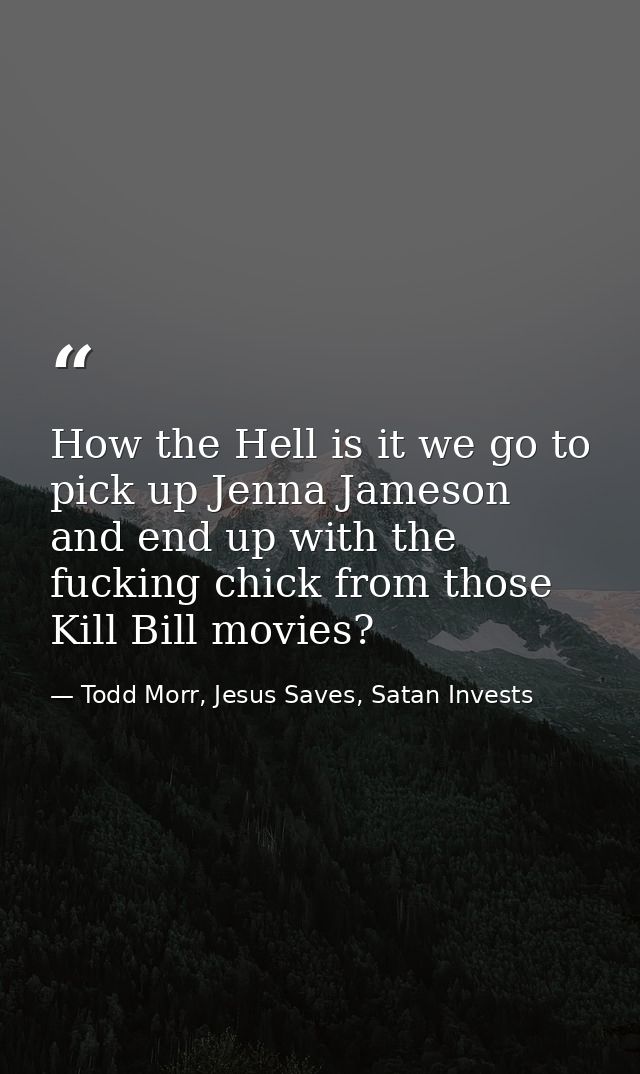 How the Hell is it we go to pick up Jenna Jameson and end up with the fucking chick from those Kill Bill movies? — Todd Morr, Jesus Saves, Satan Invests