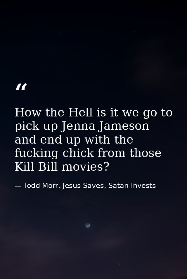How the Hell is it we go to pick up Jenna Jameson and end up with the fucking chick from those Kill Bill movies? — Todd Morr, Jesus Saves, Satan Invests