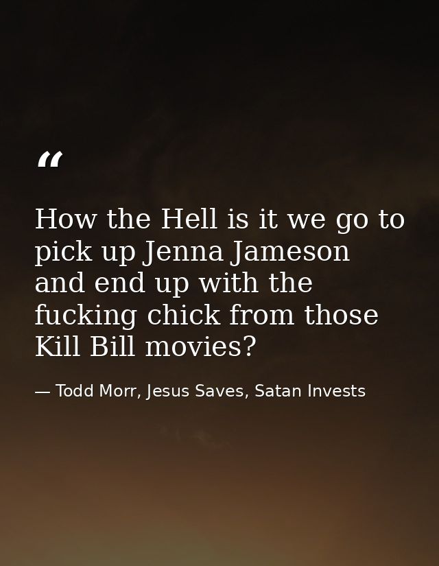 How the Hell is it we go to pick up Jenna Jameson and end up with the fucking chick from those Kill Bill movies? — Todd Morr, Jesus Saves, Satan Invests