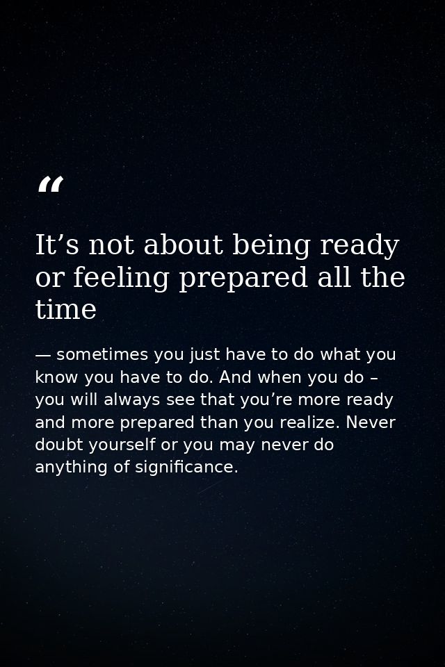 It’s not about being ready or feeling prepared all the time — sometimes you just have to do what you know you have to do. And when you do – you will always see that you’re more ready and more prepared than you realize. Never doubt yourself or you may never do anything of significance.