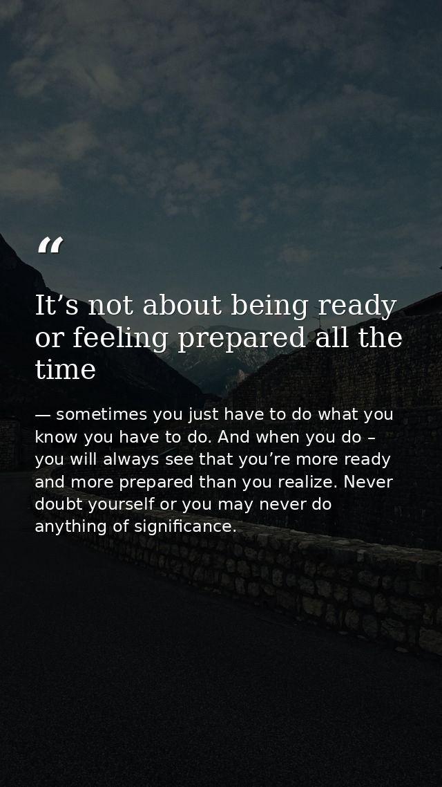 It’s not about being ready or feeling prepared all the time — sometimes you just have to do what you know you have to do. And when you do – you will always see that you’re more ready and more prepared than you realize. Never doubt yourself or you may never do anything of significance.