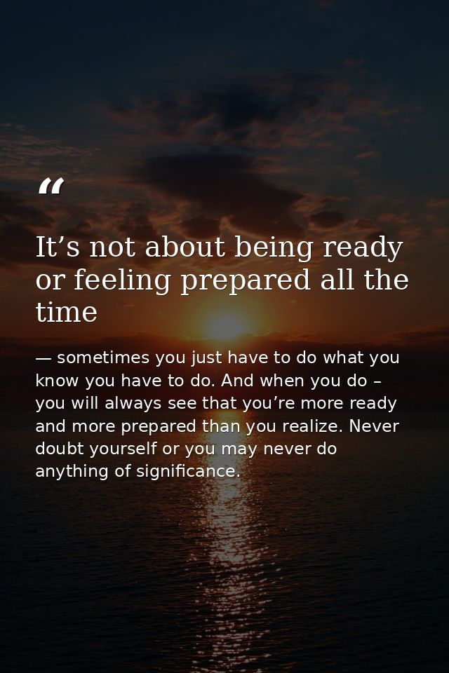 It’s not about being ready or feeling prepared all the time — sometimes you just have to do what you know you have to do. And when you do – you will always see that you’re more ready and more prepared than you realize. Never doubt yourself or you may never do anything of significance.