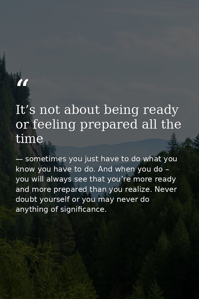 It’s not about being ready or feeling prepared all the time — sometimes you just have to do what you know you have to do. And when you do – you will always see that you’re more ready and more prepared than you realize. Never doubt yourself or you may never do anything of significance.