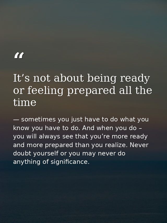 It’s not about being ready or feeling prepared all the time — sometimes you just have to do what you know you have to do. And when you do – you will always see that you’re more ready and more prepared than you realize. Never doubt yourself or you may never do anything of significance.