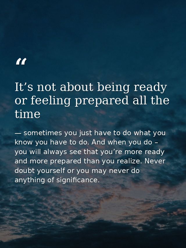 It’s not about being ready or feeling prepared all the time — sometimes you just have to do what you know you have to do. And when you do – you will always see that you’re more ready and more prepared than you realize. Never doubt yourself or you may never do anything of significance.