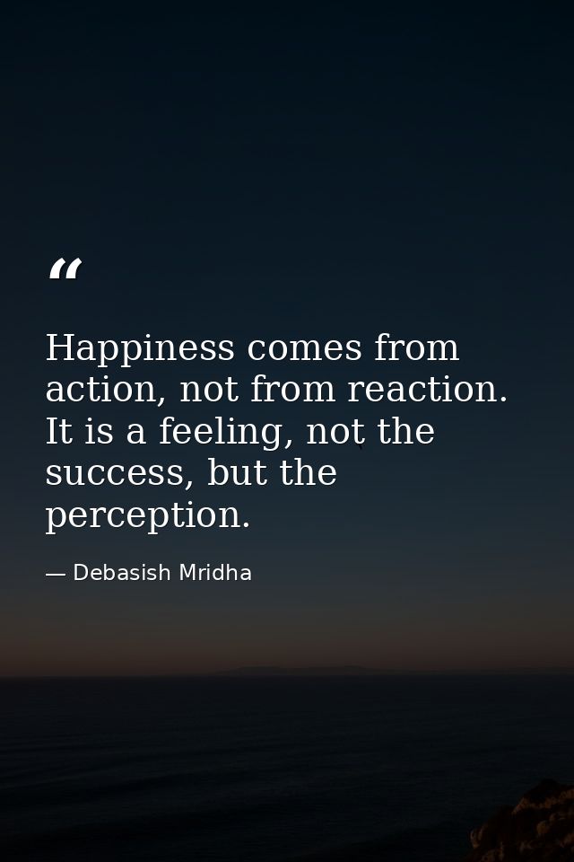 Happiness comes from action, not from reaction. It is a feeling, not the success, but the perception. — Debasish Mridha