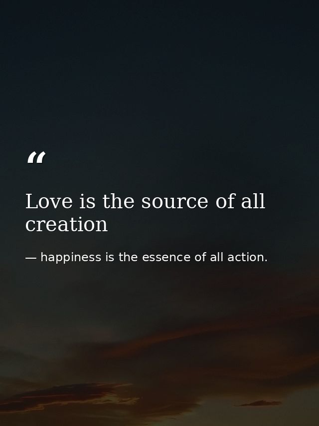 Love is the source of all creation — happiness is the essence of all action.