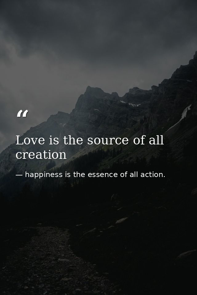 Love is the source of all creation — happiness is the essence of all action.