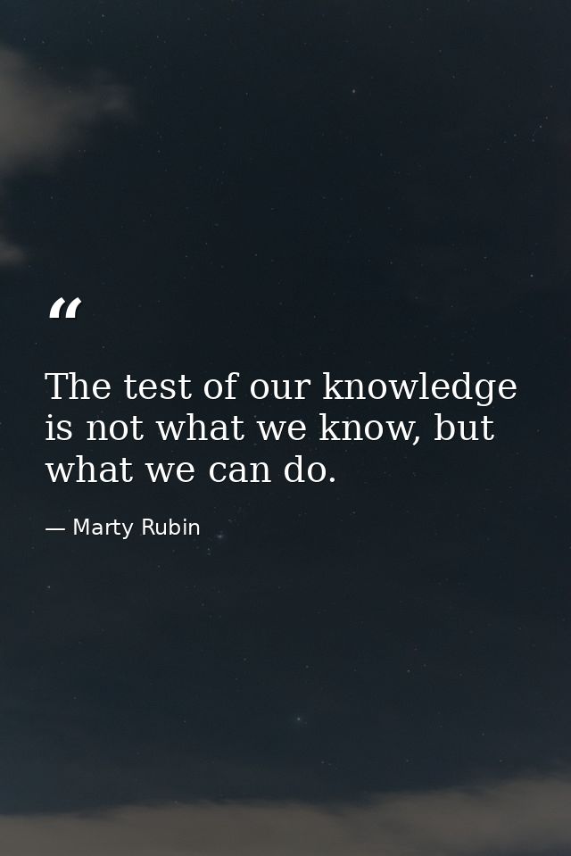 The test of our knowledge is not what we know, but what we can do. — Marty Rubin