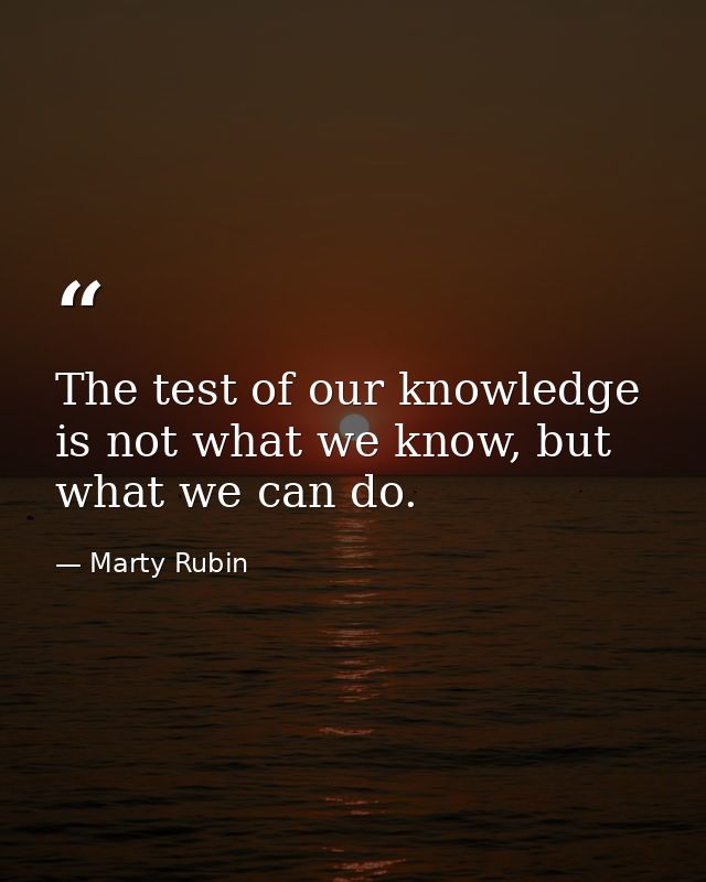 The test of our knowledge is not what we know, but what we can do. — Marty Rubin